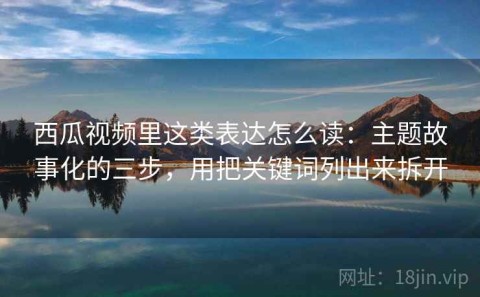 西瓜视频里这类表达怎么读：主题故事化的三步，用把关键词列出来拆开