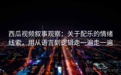 西瓜视频叙事观察：关于配乐的情绪线索，用从语言到逻辑走一遍走一遍