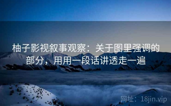 柚子影视叙事观察：关于图里强调的部分，用用一段话讲透走一遍