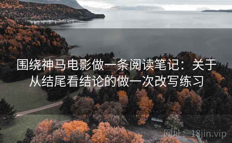围绕神马电影做一条阅读笔记：关于从结尾看结论的做一次改写练习