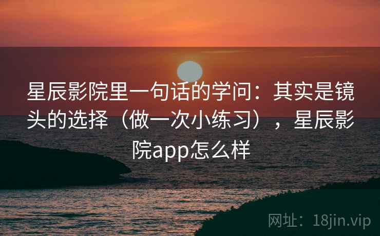 星辰影院里一句话的学问：其实是镜头的选择（做一次小练习），星辰影院app怎么样