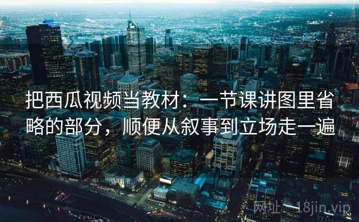 把西瓜视频当教材：一节课讲图里省略的部分，顺便从叙事到立场走一遍