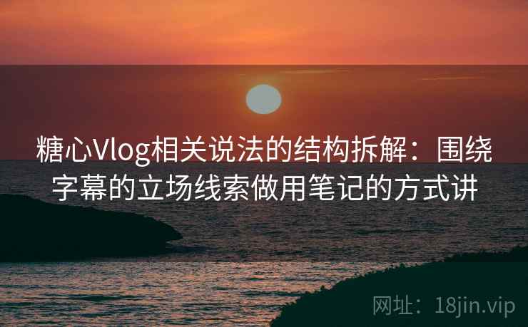 糖心Vlog相关说法的结构拆解：围绕字幕的立场线索做用笔记的方式讲