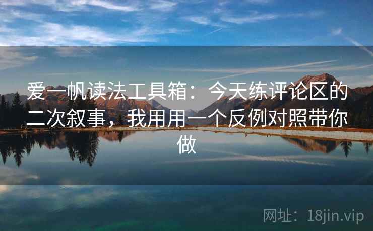 爱一帆读法工具箱：今天练评论区的二次叙事，我用用一个反例对照带你做