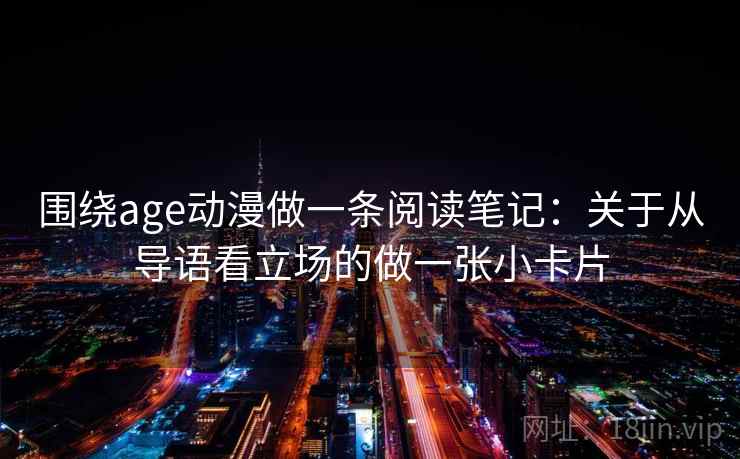 围绕age动漫做一条阅读笔记：关于从导语看立场的做一张小卡片
