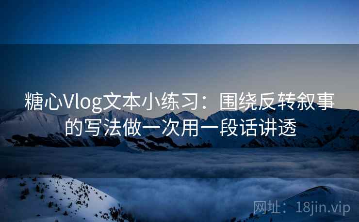 糖心Vlog文本小练习：围绕反转叙事的写法做一次用一段话讲透