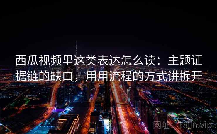 西瓜视频里这类表达怎么读：主题证据链的缺口，用用流程的方式讲拆开