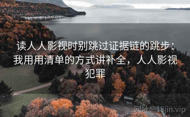 读人人影视时别跳过证据链的跳步：我用用清单的方式讲补全，人人影视犯罪